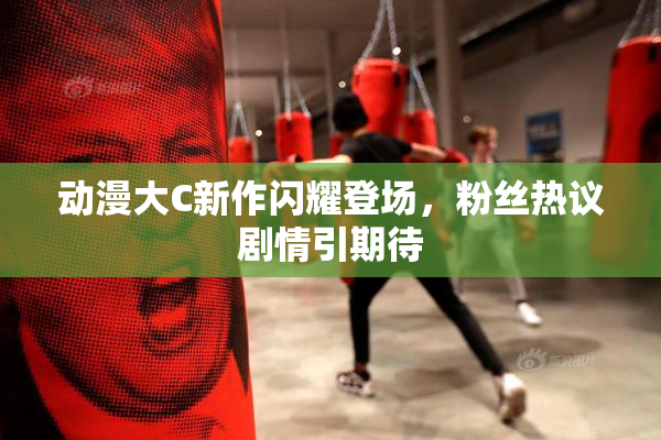 动漫大C新作闪耀登场，粉丝热议剧情引期待