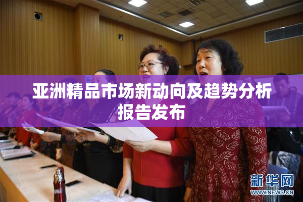 亚洲精品市场新动向及趋势分析报告发布