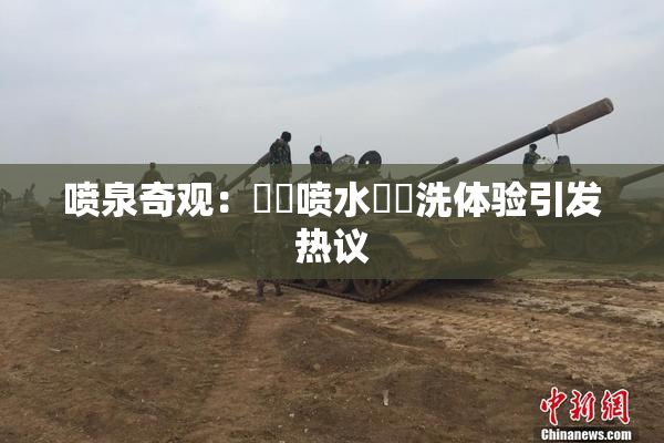 喷泉奇观：❌‌喷水❌‌洗体验引发热议