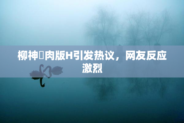 柳神婬肉版H引发热议，网友反应激烈
