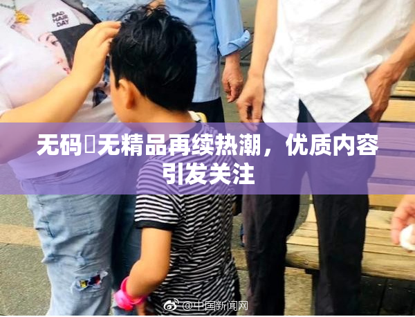 无码囯无精品再续热潮，优质内容引发关注