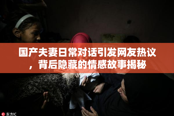 国产夫妻日常对话引发网友热议，背后隐藏的情感故事揭秘