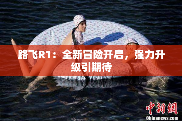 路飞R1：全新冒险开启，强力升级引期待