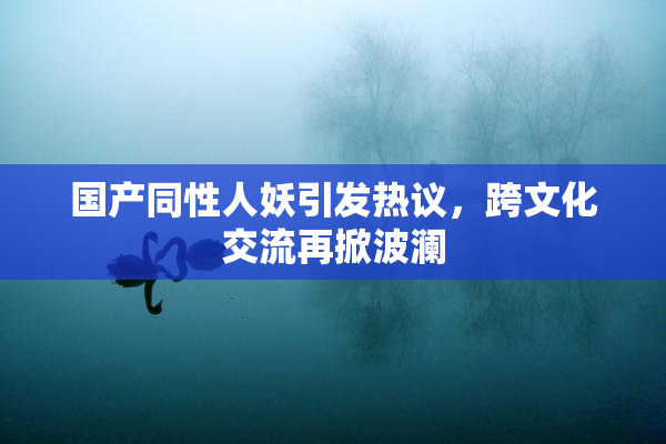 国产同性人妖引发热议，跨文化交流再掀波澜