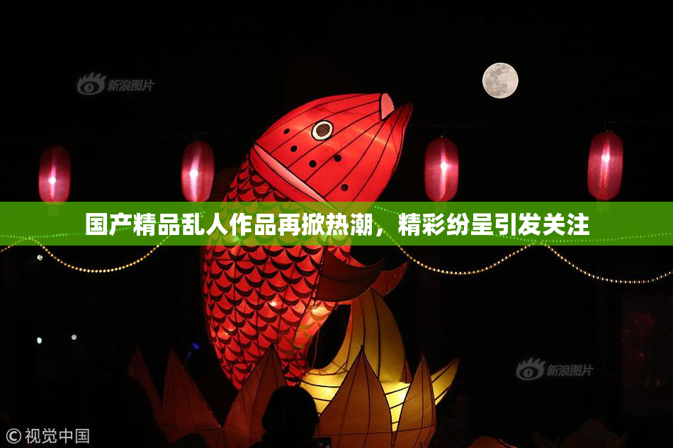 国产精品乱人作品再掀热潮，精彩纷呈引发关注