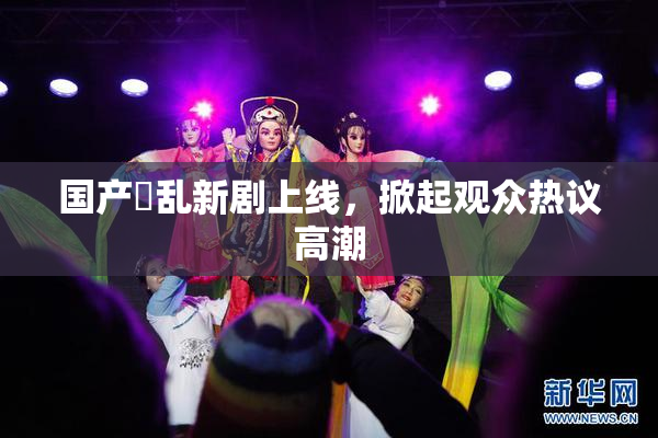国产婬乱新剧上线，掀起观众热议高潮