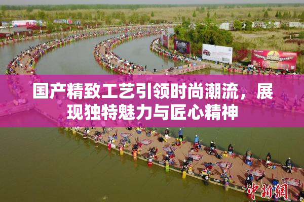 国产精致工艺引领时尚潮流，展现独特魅力与匠心精神
