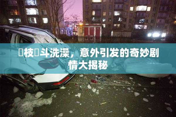狛枝凪斗洗澡，意外引发的奇妙剧情大揭秘