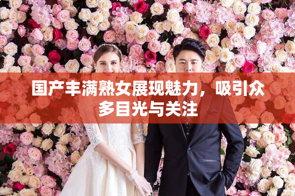国产丰满熟女展现魅力，吸引众多目光与关注