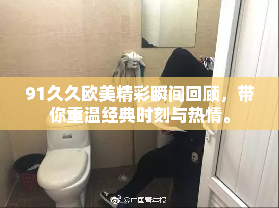 91久久欧美精彩瞬间回顾，带你重温经典时刻与热情。