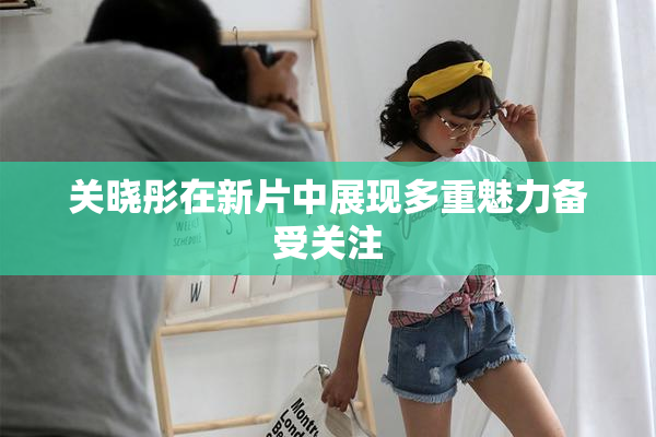 关晓彤在新片中展现多重魅力备受关注