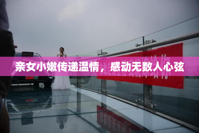 亲女小嫩传递温情，感动无数人心弦