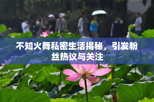 不知火舞私密生活揭秘，引发粉丝热议与关注