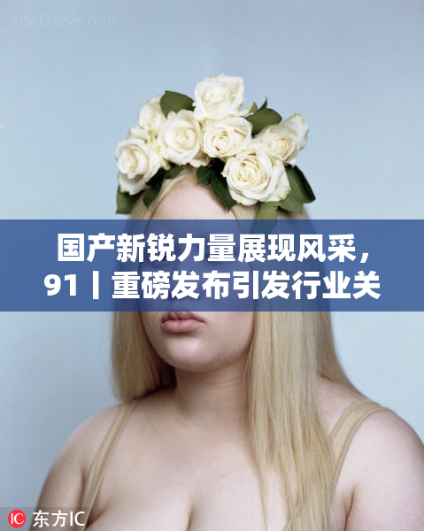 国产新锐力量展现风采，91丨重磅发布引发行业关注