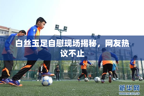 白丝玉足自慰现场揭秘，网友热议不止
