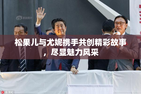 松果儿与尤妮携手共创精彩故事，尽显魅力风采
