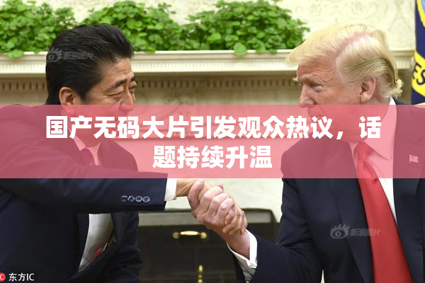 国产无码大片引发观众热议，话题持续升温