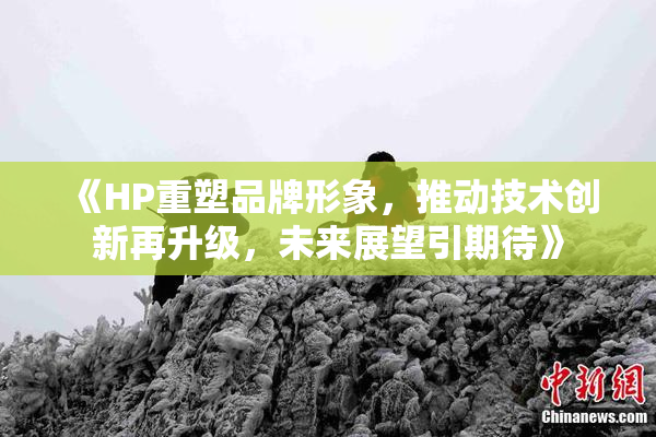 《HP重塑品牌形象，推动技术创新再升级，未来展望引期待》