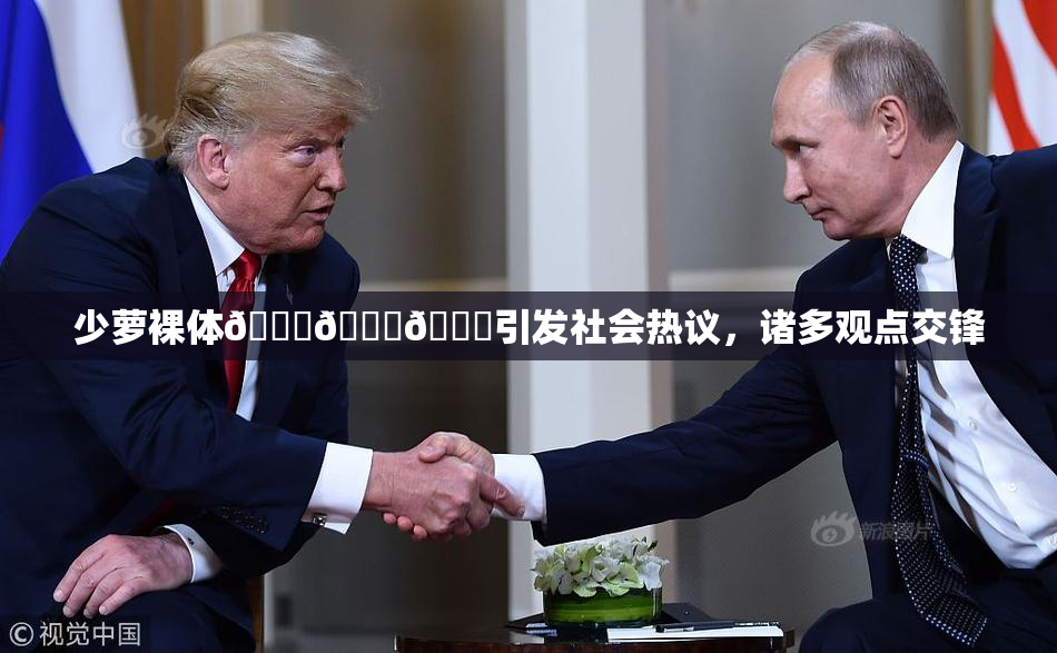 少萝裸体🔞🔞🔞引发社会热议，诸多观点交锋