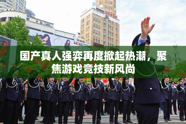 国产真人强弈再度掀起热潮，聚焦游戏竞技新风尚