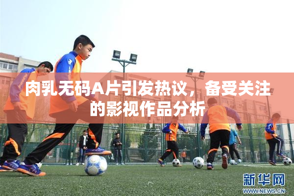 肉乳无码A片引发热议，备受关注的影视作品分析