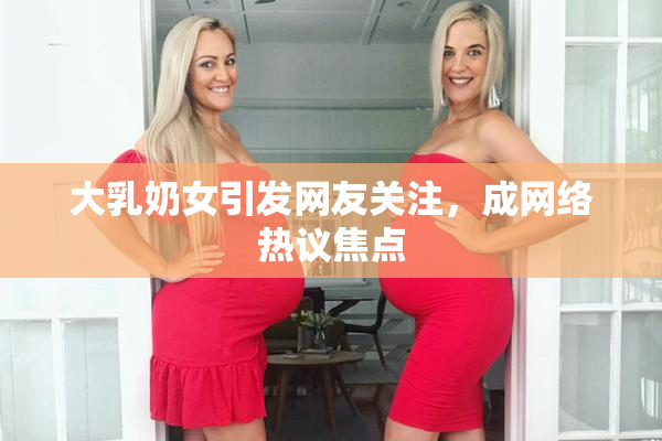 大乳奶女引发网友关注，成网络热议焦点