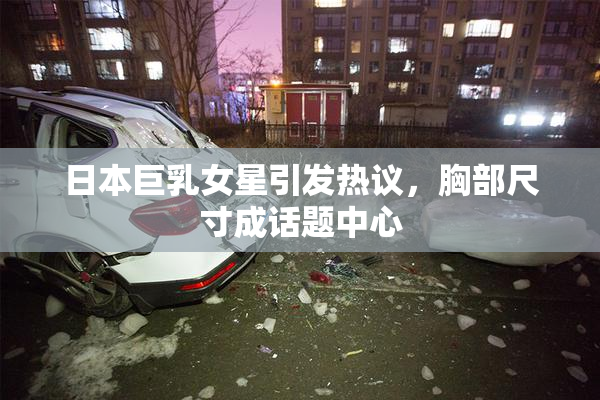 日本巨乳女星引发热议，胸部尺寸成话题中心