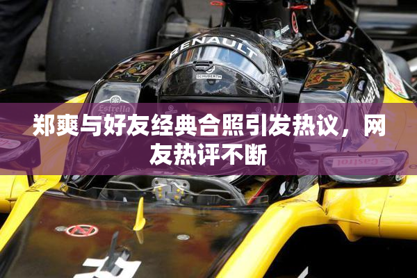 郑爽与好友经典合照引发热议，网友热评不断