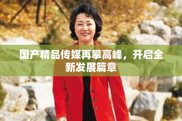 国产精品传媒再攀高峰，开启全新发展篇章