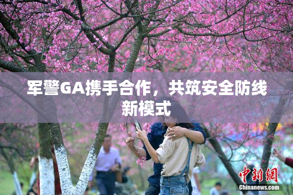 军警GA携手合作，共筑安全防线新模式