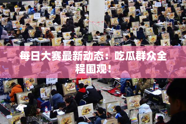 每日大赛最新动态：吃瓜群众全程围观！