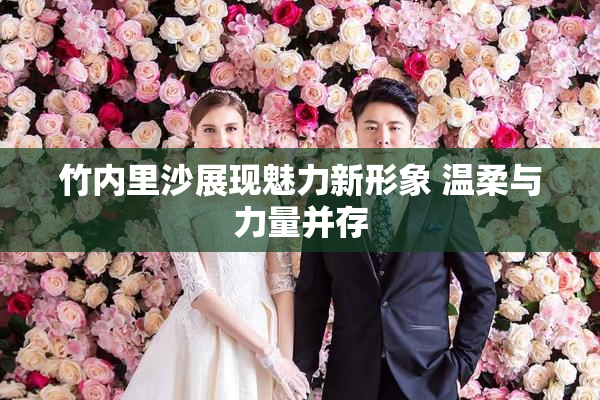 竹内里沙展现魅力新形象 温柔与力量并存
