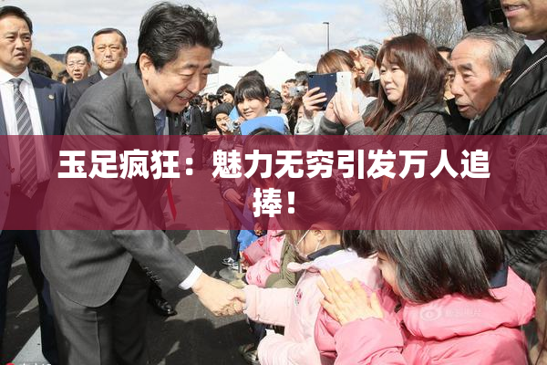 玉足疯狂：魅力无穷引发万人追捧！