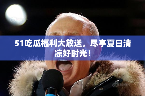 51吃瓜福利大放送，尽享夏日清凉好时光！