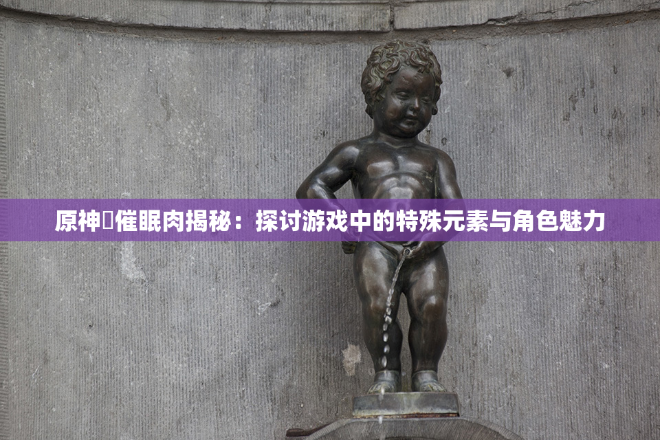 原神婬催眠肉揭秘：探讨游戏中的特殊元素与角色魅力