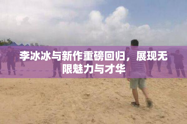 李冰冰与新作重磅回归，展现无限魅力与才华