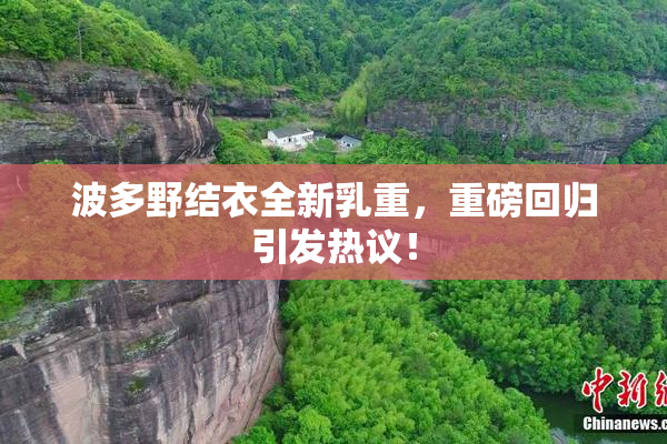 波多野结衣全新乳重，重磅回归引发热议！