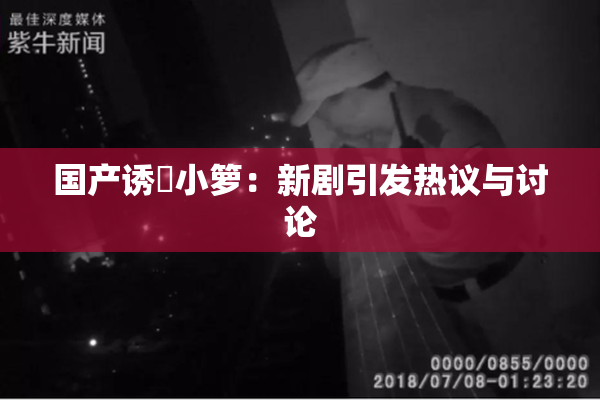 国产诱奷小箩：新剧引发热议与讨论