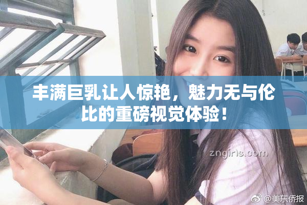 丰满巨乳让人惊艳，魅力无与伦比的重磅视觉体验！
