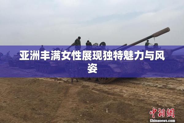 亚洲丰满女性展现独特魅力与风姿