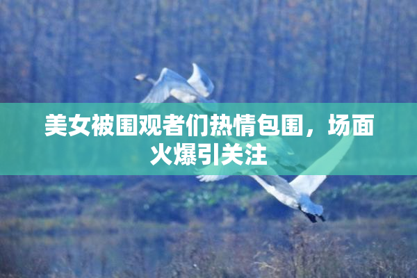 美女被围观者们热情包围，场面火爆引关注