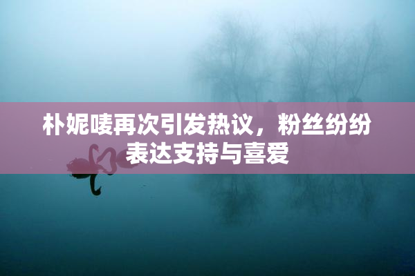 朴妮唛再次引发热议，粉丝纷纷表达支持与喜爱