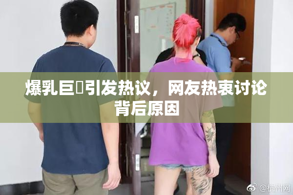 爆乳巨凥引发热议，网友热衷讨论背后原因