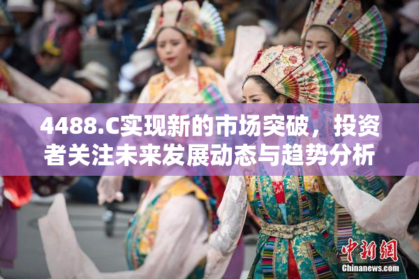 4488.C实现新的市场突破，投资者关注未来发展动态与趋势分析