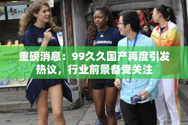 重磅消息：99久久国产再度引发热议，行业前景备受关注