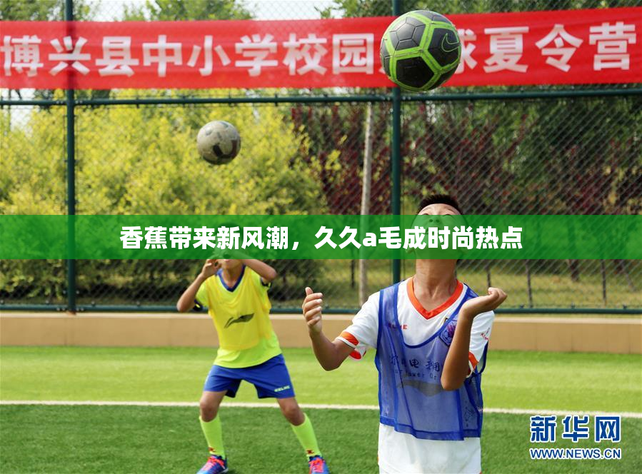香蕉带来新风潮，久久a毛成时尚热点