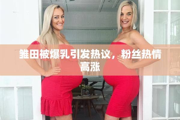 雏田被爆乳引发热议，粉丝热情高涨