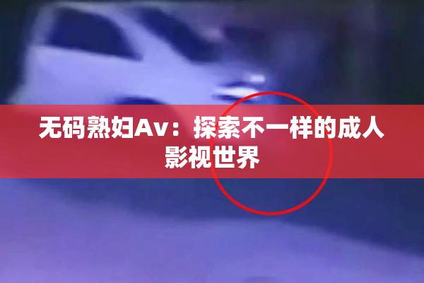 无码熟妇Av：探索不一样的成人影视世界