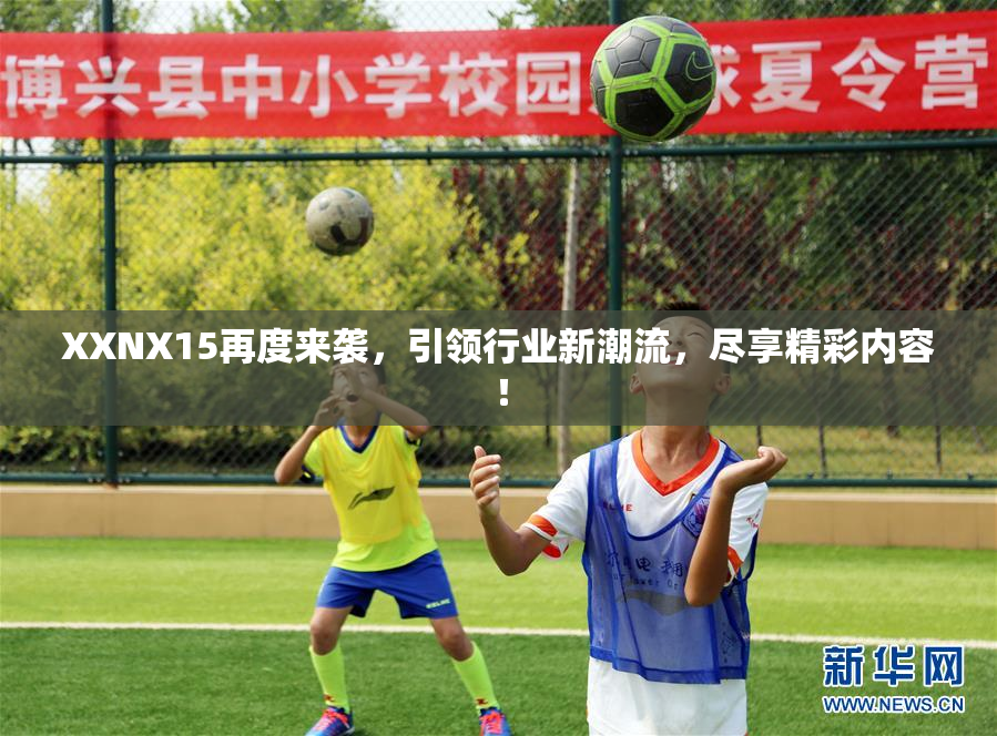 XXNX15再度来袭，引领行业新潮流，尽享精彩内容！