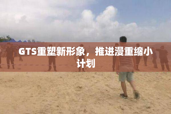 GTS重塑新形象，推进漫重缩小计划